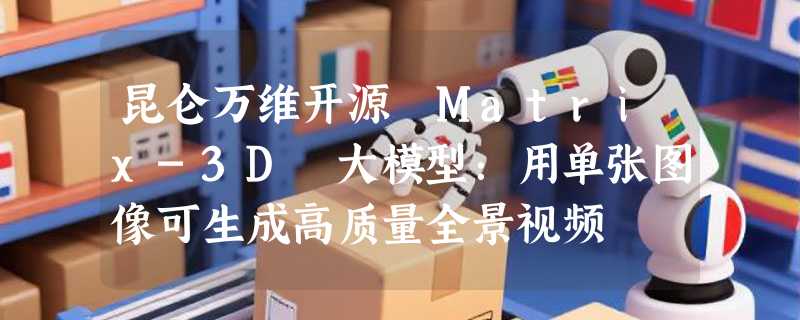 昆仑万维开源 Matrix-3D 大模型：用单张图像可生成高质量全景视频
