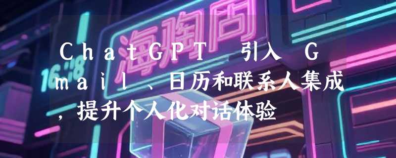 ChatGPT 引入 Gmail、日历和联系人集成，提升个人化对话体验