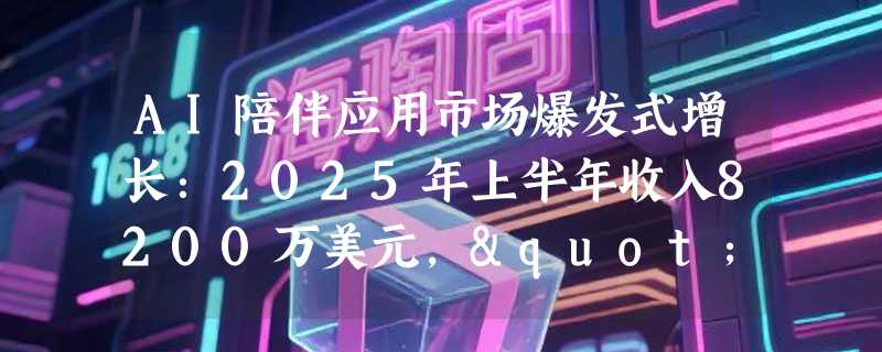 AI陪伴应用市场爆发式增长：2025年上半年收入8200万美元，"AI女友"需求最旺
