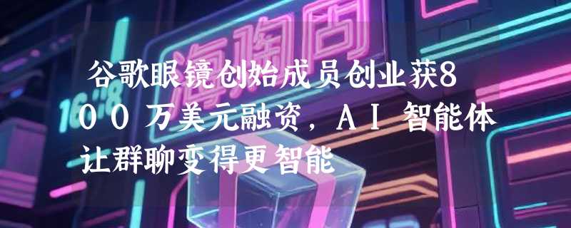 谷歌眼镜创始成员创业获800万美元融资，AI智能体让群聊变得更智能