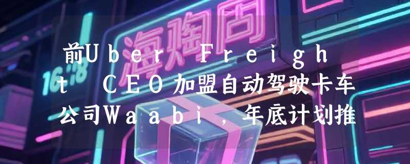 前Uber Freight CEO加盟自动驾驶卡车公司Waabi，年底计划推出无人驾驶商业服务