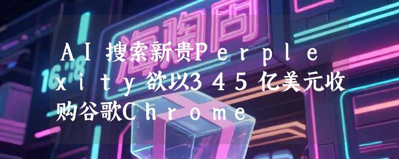 AI搜索新贵Perplexity欲以345亿美元收购谷歌Chrome