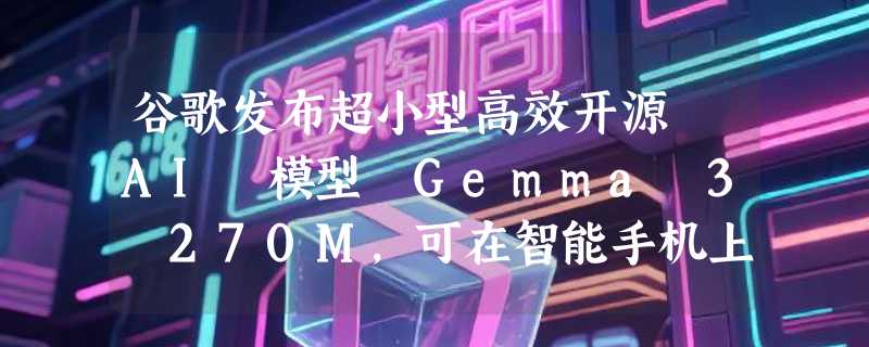 谷歌发布超小型高效开源 AI 模型 Gemma 3 270M，可在智能手机上运行