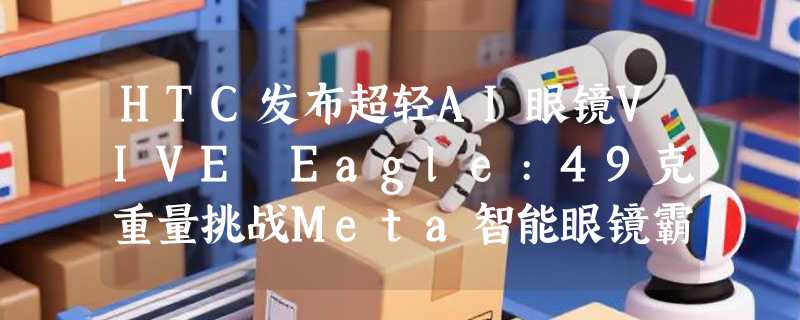 HTC发布超轻AI眼镜VIVE Eagle:49克重量挑战Meta智能眼镜霸主地位