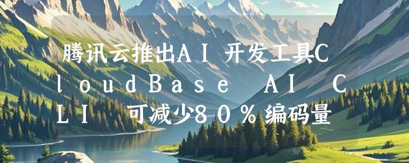 腾讯云推出AI开发工具CloudBase AI CLI 可减少80%编码量