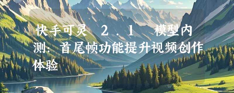 快手可灵 2.1 模型内测：首尾帧功能提升视频创作体验