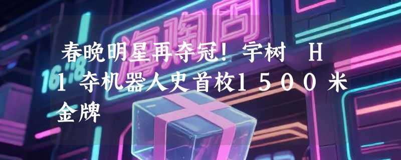 春晚明星再夺冠!宇树 H1夺机器人史首枚1500米金牌