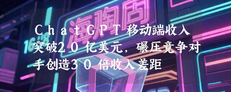ChatGPT移动端收入突破20亿美元，碾压竞争对手创造30倍收入差距