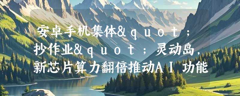 安卓手机集体"抄作业"灵动岛，新芯片算力翻倍推动AI功能全面爆发
