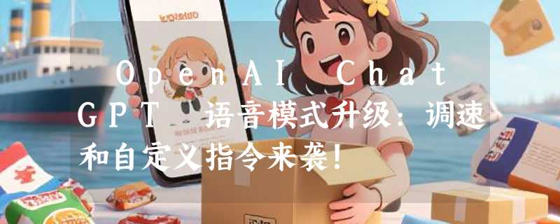 ​OpenAI ChatGPT 语音模式升级:调速和自定义指令来袭!