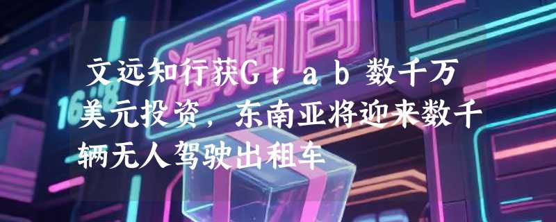 文远知行获Grab数千万美元投资，东南亚将迎来数千辆无人驾驶出租车