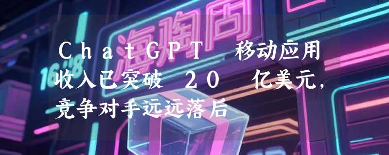 ChatGPT 移动应用收入已突破 20 亿美元，竞争对手远远落后