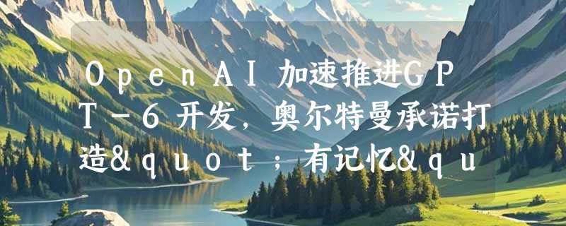 OpenAI加速推进GPT-6开发，奥尔特曼承诺打造"有记忆"的个性化AI助手