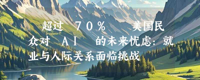 ​超过 70%  美国民众对 AI 的未来忧虑：就业与人际关系面临挑战