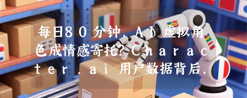 每日80分钟，AI虚拟角色成情感寄托?Character.ai用户数据背后，是机遇还是危机?