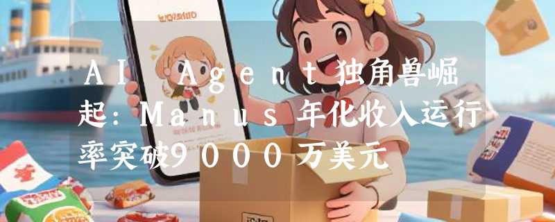 AI Agent独角兽崛起:Manus年化收入运行率突破9000万美元