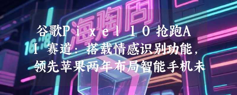 谷歌Pixel10抢跑AI赛道:搭载情感识别功能，领先苹果两年布局智能手机未来