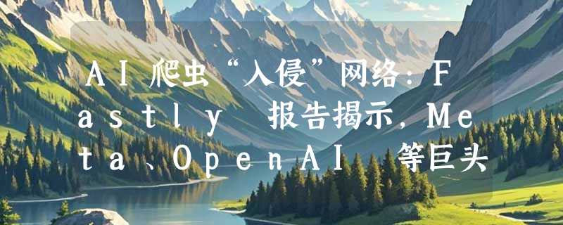 AI爬虫“入侵”网络:Fastly 报告揭示，Meta、OpenAI 等巨头成主要流量来源