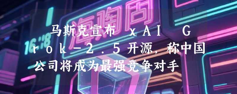 ​马斯克宣布 xAI Grok-2.5开源，称中国公司将成为最强竞争对手