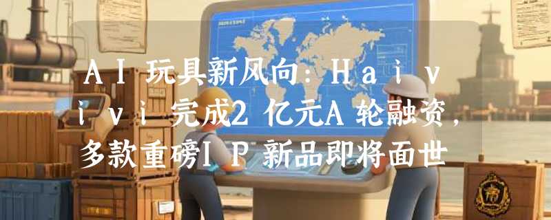 AI玩具新风向:Haivivi完成2亿元A轮融资，多款重磅IP新品即将面世