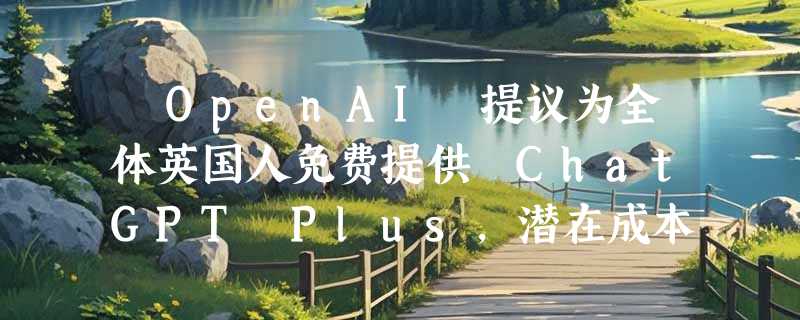 ​OpenAI 提议为全体英国人免费提供 ChatGPT Plus，潜在成本高达 20 亿英镑
