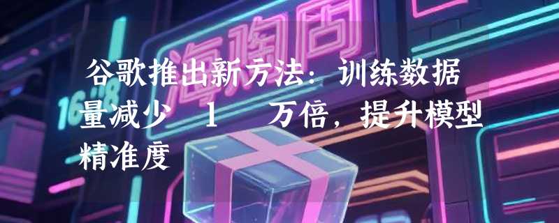 谷歌推出新方法：训练数据量减少 1 万倍，提升模型精准度