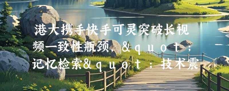 港大携手快手可灵突破长视频一致性瓶颈，"记忆检索"技术震撼发布
