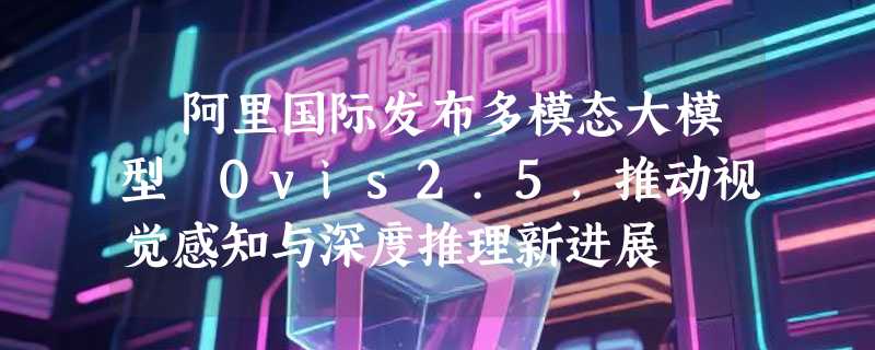 ​阿里国际发布多模态大模型 Ovis2.5，推动视觉感知与深度推理新进展