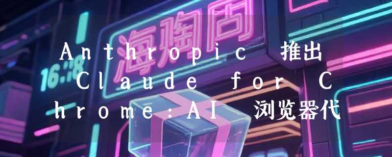 Anthropic 推出 Claude for Chrome:AI 浏览器代理进入竞争白热化阶段