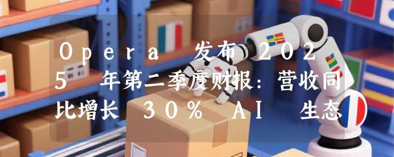 Opera 发布 2025 年第二季度财报：营收同比增长 30% AI 生态推动新增长周期