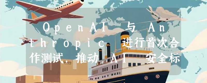 ​OpenAI 与 Anthropic 进行首次合作测试，推动 AI 安全标准