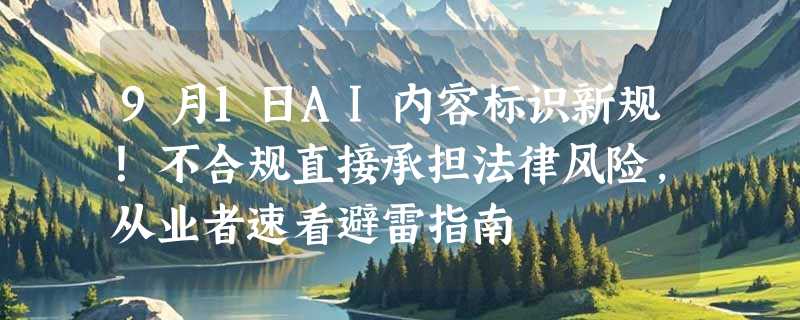 9月1日AI内容标识新规！不合规直接承担法律风险，从业者速看避雷指南