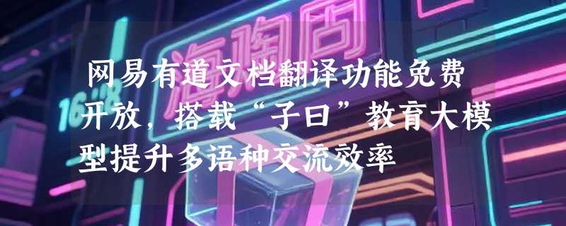 网易有道文档翻译功能免费开放，搭载“子曰”教育大模型提升多语种交流效率
