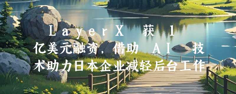 ​LayerX 获 1 亿美元融资，借助 AI 技术助力日本企业减轻后台工作负担