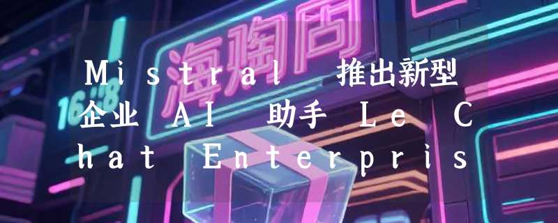 Mistral 推出新型企业 AI 助手 Le Chat Enterprise  和 Medium 3 模型