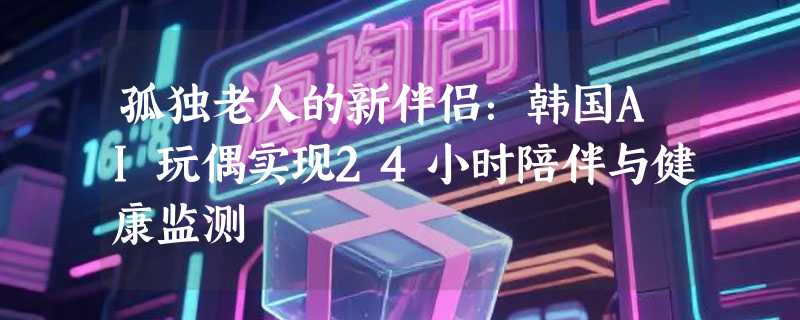 孤独老人的新伴侣：韩国AI玩偶实现24小时陪伴与健康监测