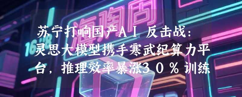 苏宁打响国产AI反击战：灵思大模型携手寒武纪算力平台，推理效率暴涨30%训练成本狂降70%