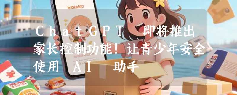 ChatGPT 即将推出家长控制功能！让青少年安全使用 AI 助手