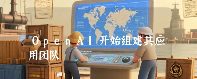 OpenAI开始组建其应用团队