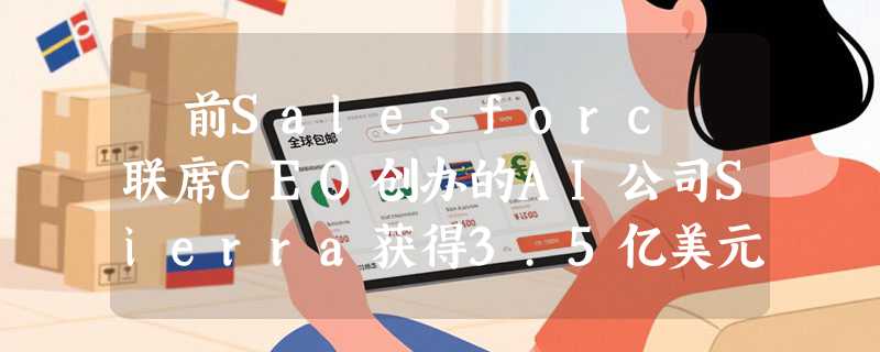 ​前Salesforc 联席CEO创办的AI公司Sierra获得3.5亿美元融资，估值达100亿美元
