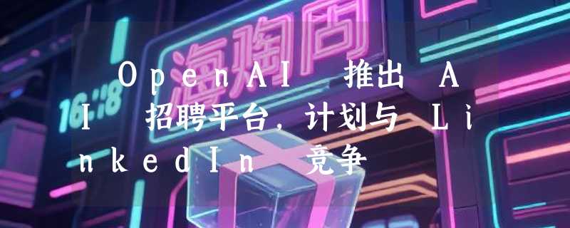 ​OpenAI 推出 AI 招聘平台，计划与 LinkedIn 竞争