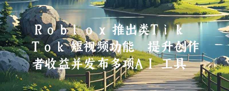 Roblox推出类TikTok短视频功能 提升创作者收益并发布多项AI工具
