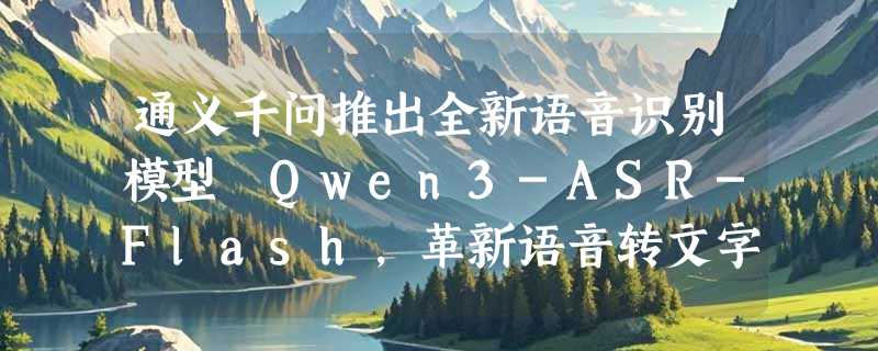 通义千问推出全新语音识别模型 Qwen3-ASR-Flash，革新语音转文字技术