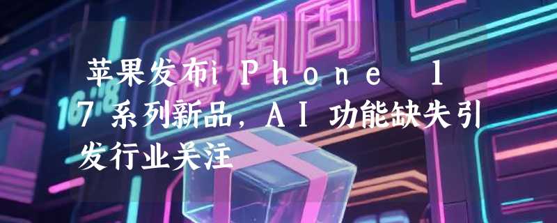 苹果发布iPhone 17系列新品，AI功能缺失引发行业关注