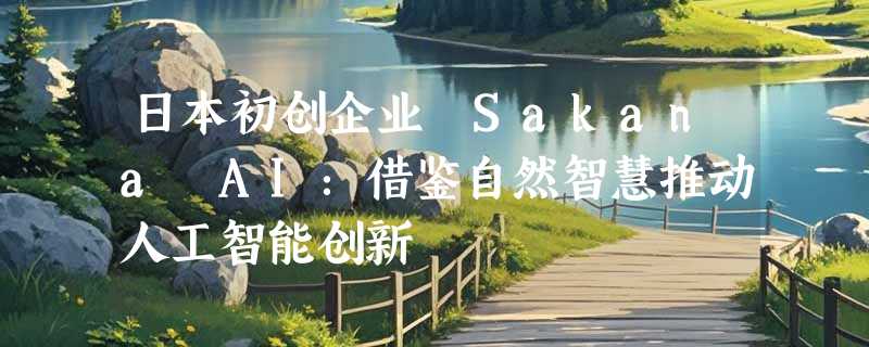 日本初创企业 Sakana AI：借鉴自然智慧推动人工智能创新