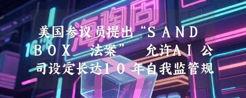 美国参议员提出“SANDBOX 法案” 允许AI公司设定长达10年自我监管规则