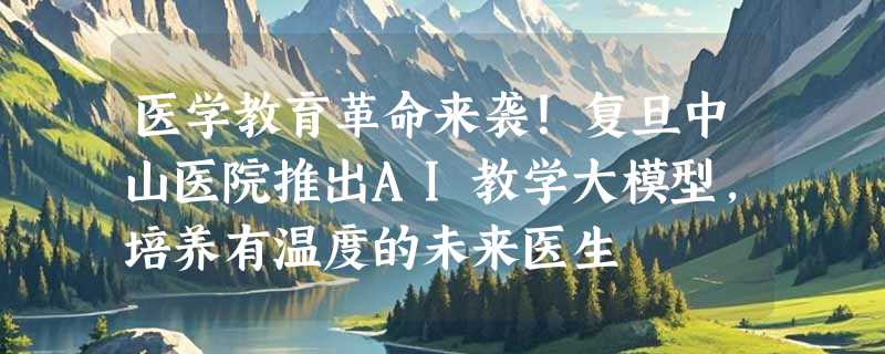 医学教育革命来袭！复旦中山医院推出AI教学大模型，培养有温度的未来医生