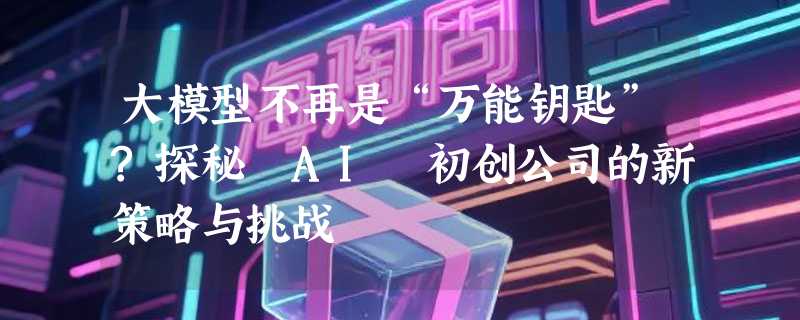大模型不再是“万能钥匙”?探秘 AI 初创公司的新策略与挑战