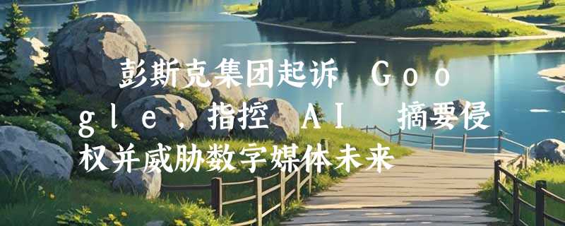 ​彭斯克集团起诉 Google，指控 AI 摘要侵权并威胁数字媒体未来