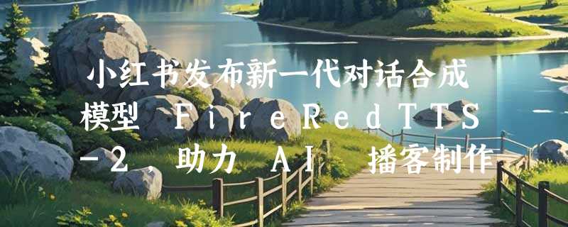 小红书发布新一代对话合成模型 FireRedTTS-2，助力 AI 播客制作